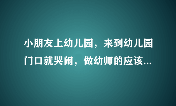 小朋友上幼儿园，来到幼儿园门口就哭闹，做幼师的应该怎么办？