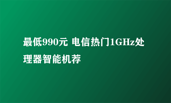 最低990元 电信热门1GHz处理器智能机荐