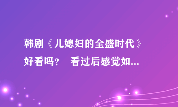 韩剧《儿媳妇的全盛时代》 好看吗？  看过后感觉如何？有意思吗？请详细点回答哦，谢谢！