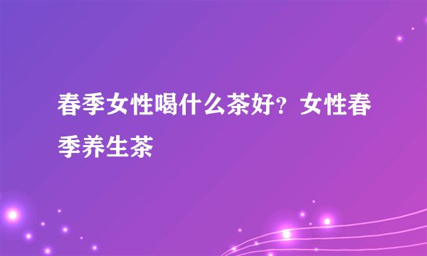 春季女性喝什么茶好？女性春季养生茶