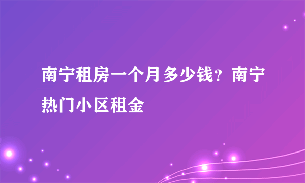 南宁租房一个月多少钱？南宁热门小区租金