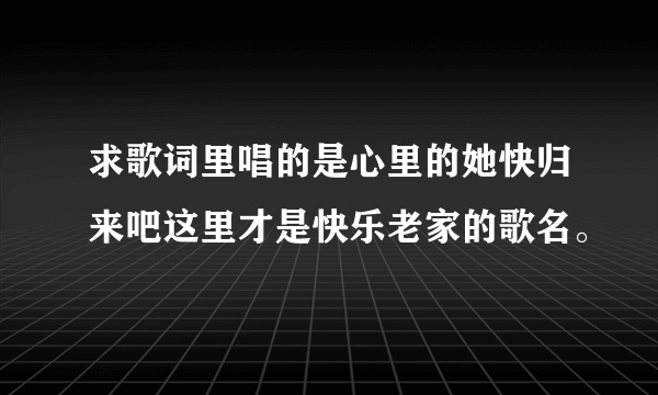 求歌词里唱的是心里的她快归来吧这里才是快乐老家的歌名。