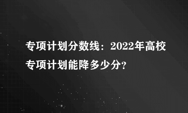 专项计划分数线：2022年高校专项计划能降多少分？