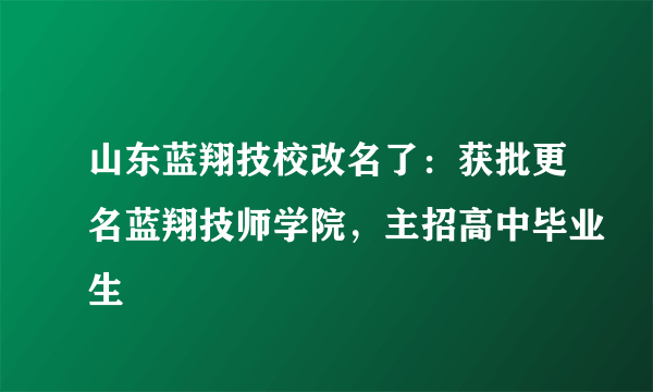 山东蓝翔技校改名了：获批更名蓝翔技师学院，主招高中毕业生