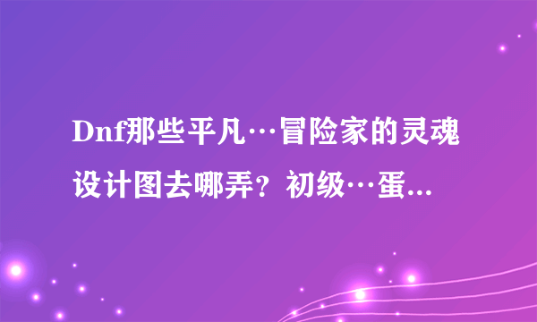 Dnf那些平凡…冒险家的灵魂设计图去哪弄？初级…蛋白油去哪弄？