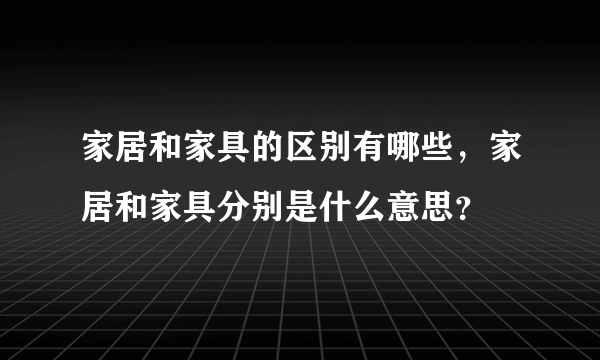 家居和家具的区别有哪些，家居和家具分别是什么意思？