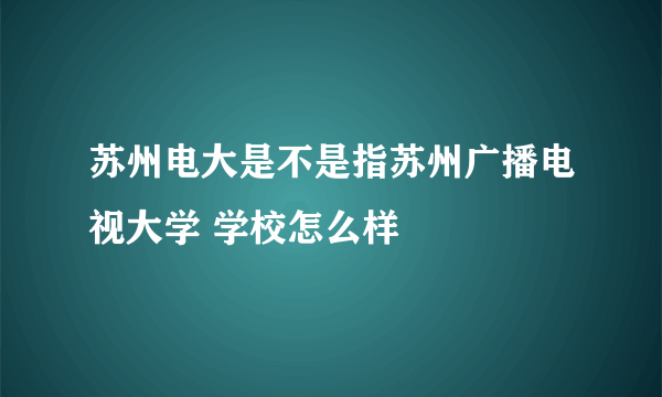 苏州电大是不是指苏州广播电视大学 学校怎么样