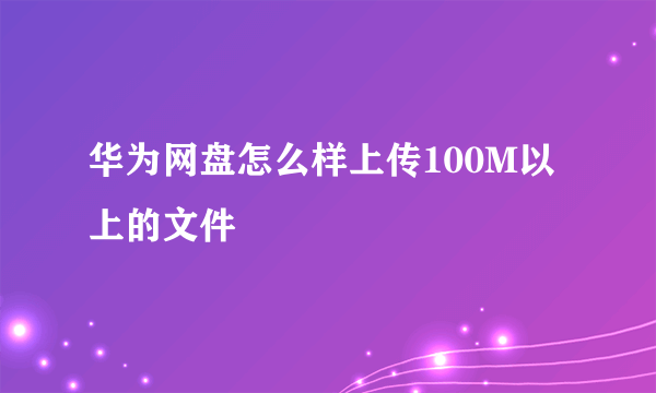 华为网盘怎么样上传100M以上的文件