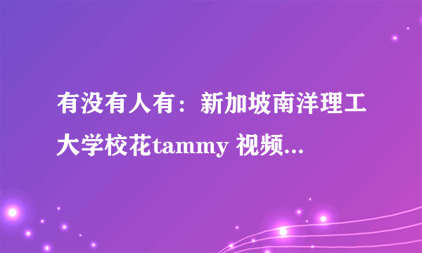 有没有人有：新加坡南洋理工大学校花tammy 视频 录像 啊？