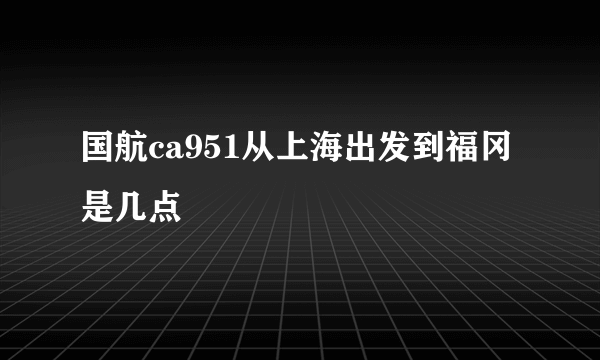 国航ca951从上海出发到福冈是几点