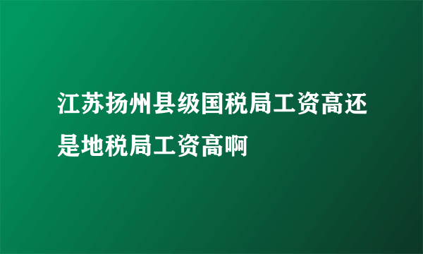 江苏扬州县级国税局工资高还是地税局工资高啊