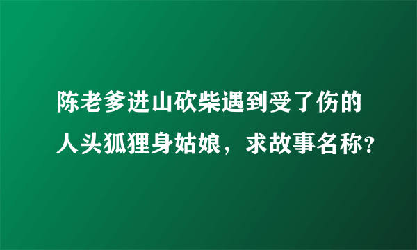 陈老爹进山砍柴遇到受了伤的人头狐狸身姑娘，求故事名称？