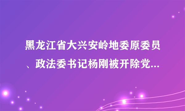 黑龙江省大兴安岭地委原委员、政法委书记杨刚被开除党籍和公职