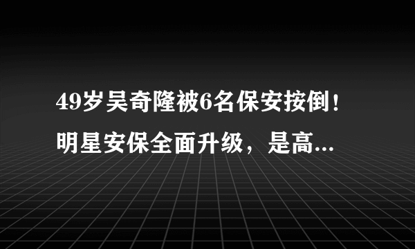 49岁吴奇隆被6名保安按倒！明星安保全面升级，是高以翔事件敲警钟吗？