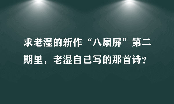 求老湿的新作“八扇屏”第二期里，老湿自己写的那首诗？