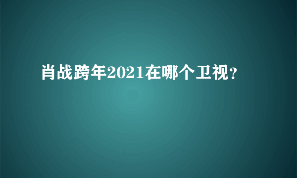 肖战跨年2021在哪个卫视？