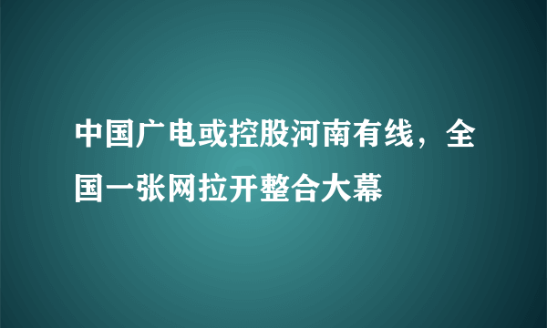 中国广电或控股河南有线，全国一张网拉开整合大幕