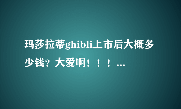 玛莎拉蒂ghibli上市后大概多少钱？大爱啊！！！激动！！！