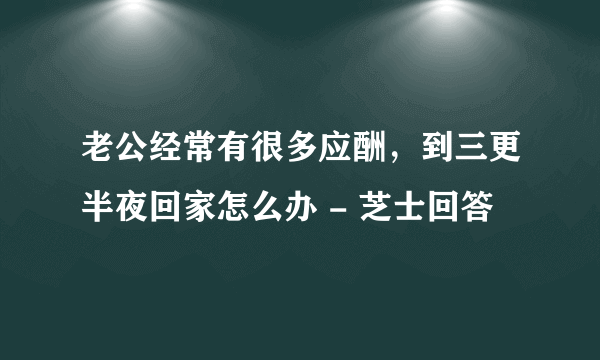 老公经常有很多应酬，到三更半夜回家怎么办 - 芝士回答