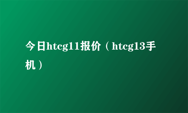 今日htcg11报价（htcg13手机）