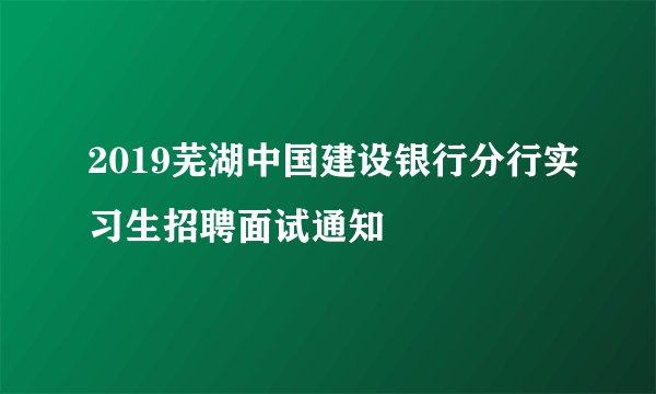 2019芜湖中国建设银行分行实习生招聘面试通知