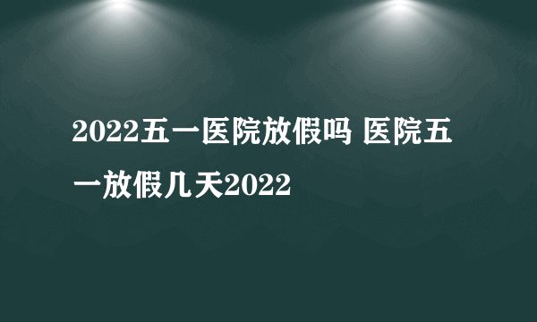 2022五一医院放假吗 医院五一放假几天2022