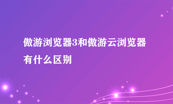 傲游浏览器3和傲游云浏览器有什么区别