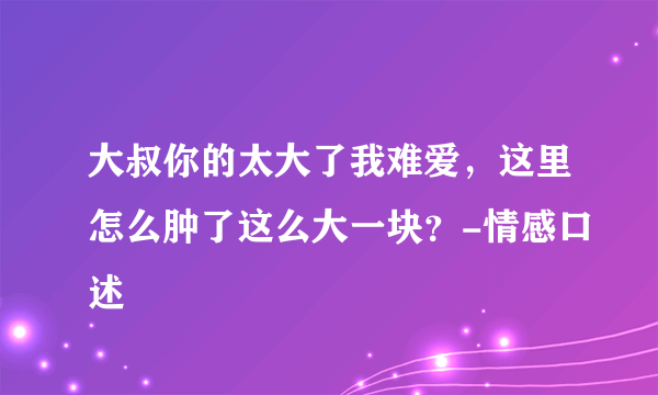 大叔你的太大了我难爱，这里怎么肿了这么大一块？-情感口述