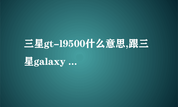 三星gt-l9500什么意思,跟三星galaxy s4(l9500)有什么区别