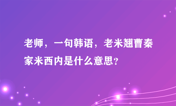 老师，一句韩语，老米翘曹秦家米西内是什么意思？