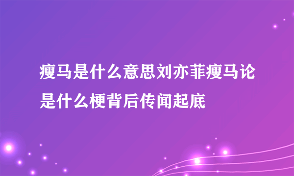 瘦马是什么意思刘亦菲瘦马论是什么梗背后传闻起底