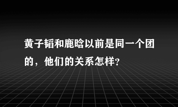 黄子韬和鹿晗以前是同一个团的，他们的关系怎样？