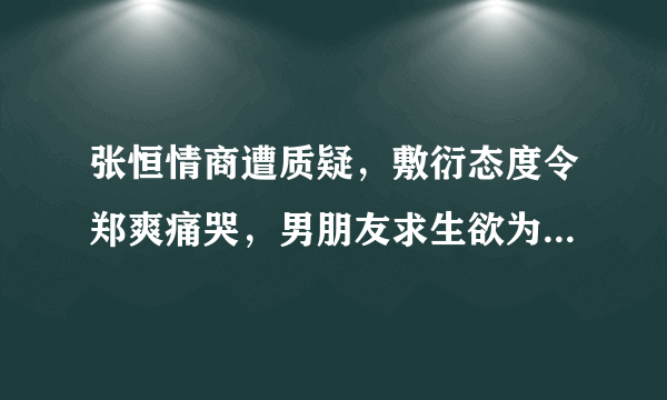 张恒情商遭质疑，敷衍态度令郑爽痛哭，男朋友求生欲为0该怎么办？