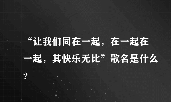 “让我们同在一起，在一起在一起，其快乐无比”歌名是什么？