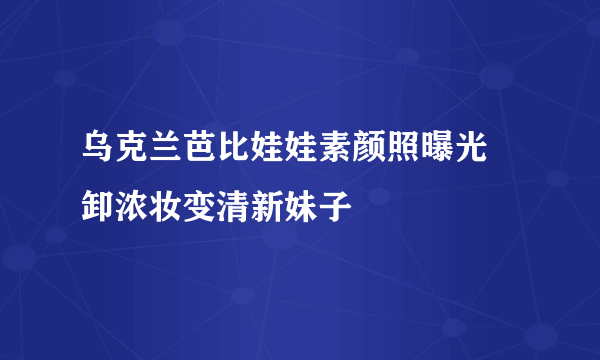 乌克兰芭比娃娃素颜照曝光 卸浓妆变清新妹子