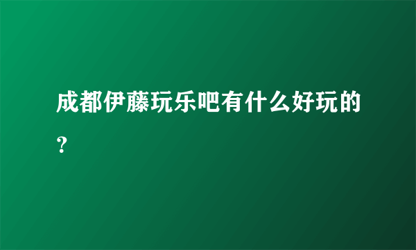 成都伊藤玩乐吧有什么好玩的？