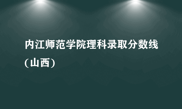 内江师范学院理科录取分数线(山西)