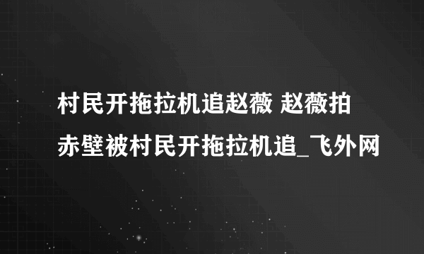 村民开拖拉机追赵薇 赵薇拍赤壁被村民开拖拉机追_飞外网