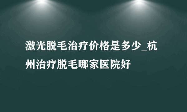 激光脱毛治疗价格是多少_杭州治疗脱毛哪家医院好