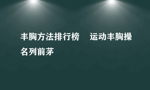 丰胸方法排行榜    运动丰胸操名列前茅