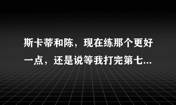 斯卡蒂和陈，现在练那个更好一点，还是说等我打完第七章再慢慢练？