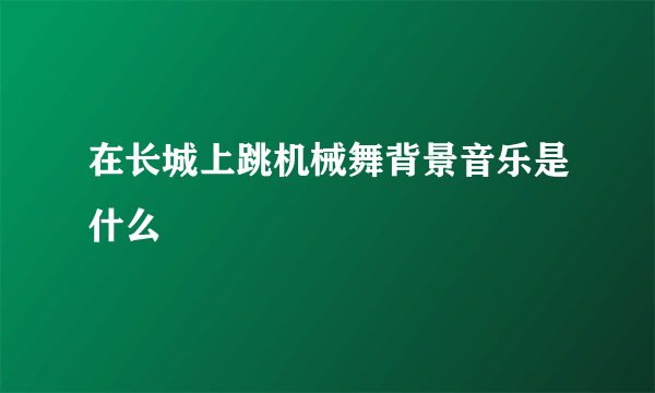 在长城上跳机械舞背景音乐是什么