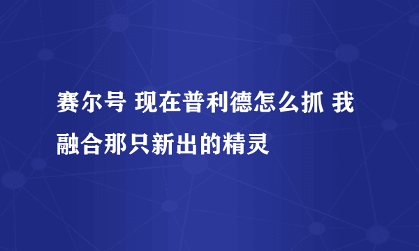 赛尔号 现在普利德怎么抓 我融合那只新出的精灵