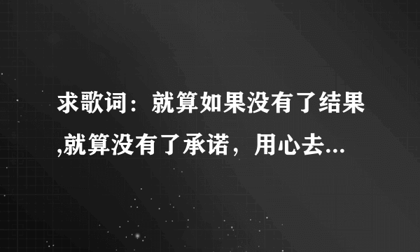 求歌词：就算如果没有了结果,就算没有了承诺，用心去爱都有美丽的花朵《歌名叫什么啊》