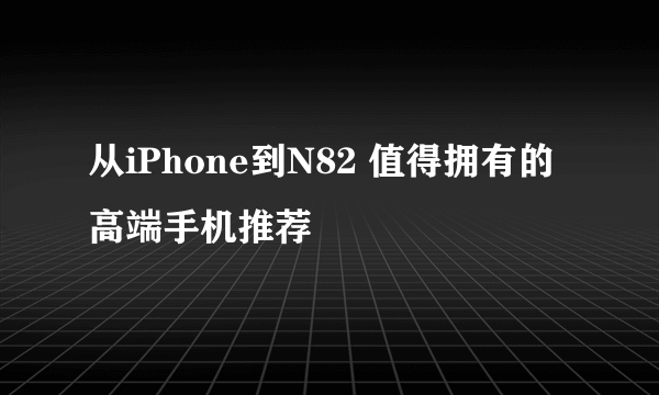 从iPhone到N82 值得拥有的高端手机推荐