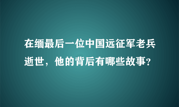 在缅最后一位中国远征军老兵逝世，他的背后有哪些故事？