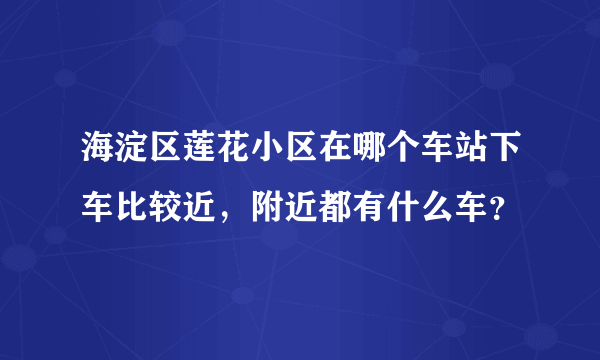 海淀区莲花小区在哪个车站下车比较近，附近都有什么车？