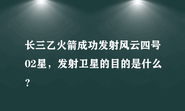 长三乙火箭成功发射风云四号02星，发射卫星的目的是什么？