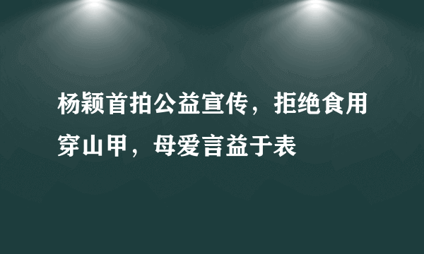 杨颖首拍公益宣传，拒绝食用穿山甲，母爱言益于表