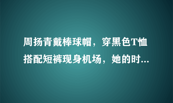 周扬青戴棒球帽，穿黑色T恤搭配短裤现身机场，她的时尚感如何？